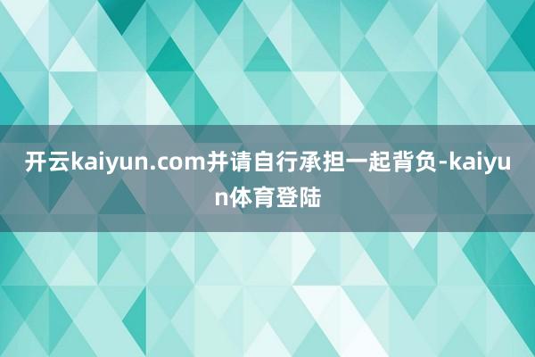 开云kaiyun.com并请自行承担一起背负-kaiyun体育登陆