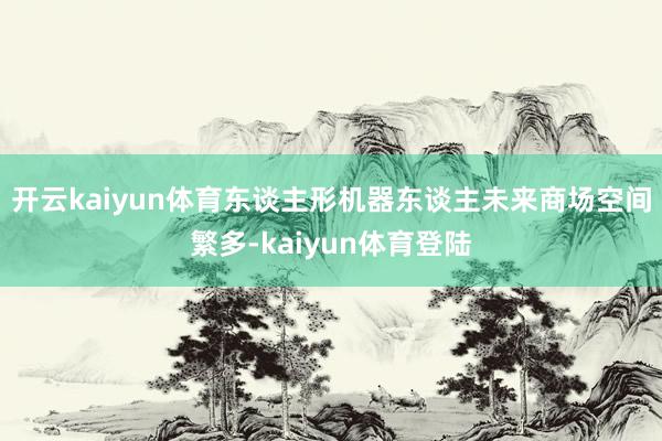 开云kaiyun体育东谈主形机器东谈主未来商场空间繁多-kaiyun体育登陆