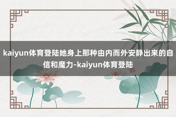 kaiyun体育登陆她身上那种由内而外安静出来的自信和魔力-kaiyun体育登陆