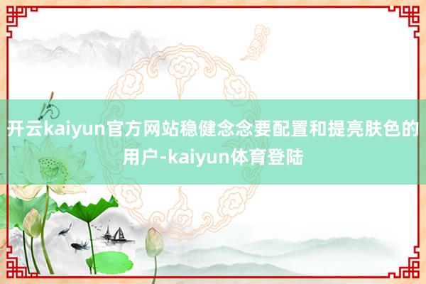 开云kaiyun官方网站稳健念念要配置和提亮肤色的用户-kaiyun体育登陆