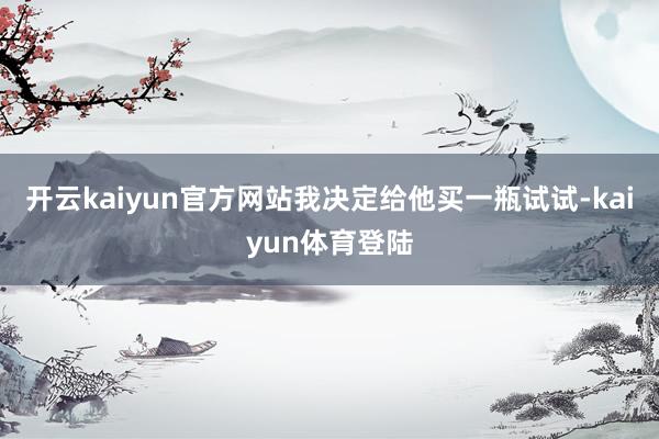 开云kaiyun官方网站我决定给他买一瓶试试-kaiyun体育登陆