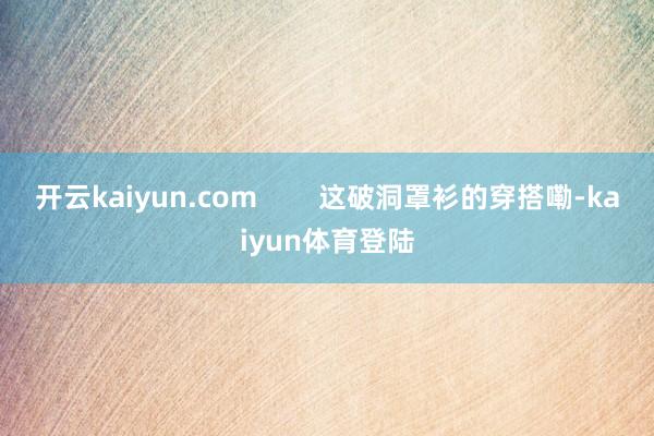 开云kaiyun.com        这破洞罩衫的穿搭嘞-kaiyun体育登陆