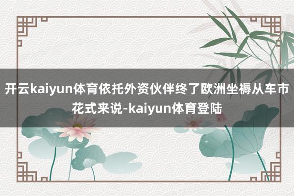 开云kaiyun体育依托外资伙伴终了欧洲坐褥从车市花式来说-kaiyun体育登陆