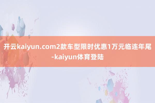 开云kaiyun.com2款车型限时优惠1万元临连年尾-kaiyun体育登陆