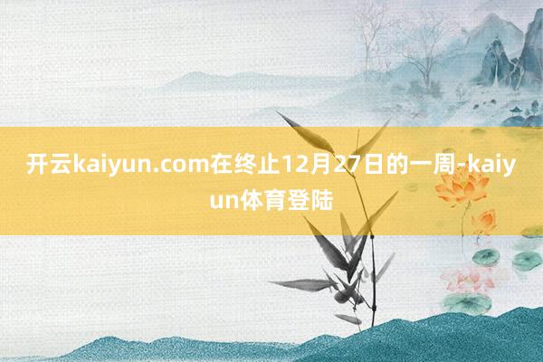 开云kaiyun.com在终止12月27日的一周-kaiyun体育登陆