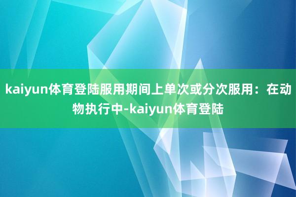 kaiyun体育登陆服用期间上单次或分次服用：在动物执行中-kaiyun体育登陆