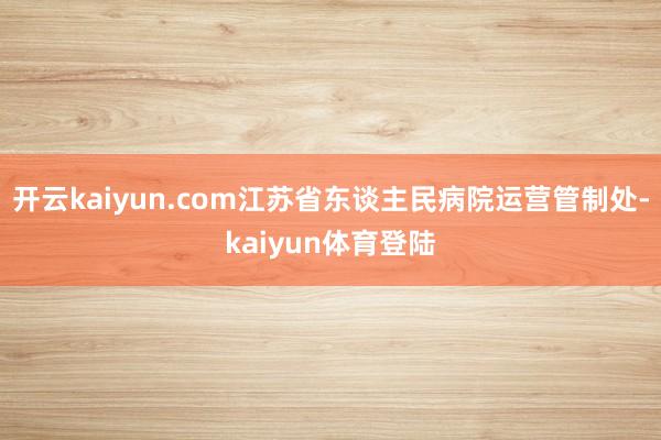 开云kaiyun.com江苏省东谈主民病院运营管制处-kaiyun体育登陆