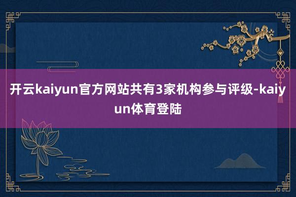 开云kaiyun官方网站共有3家机构参与评级-kaiyun体育登陆