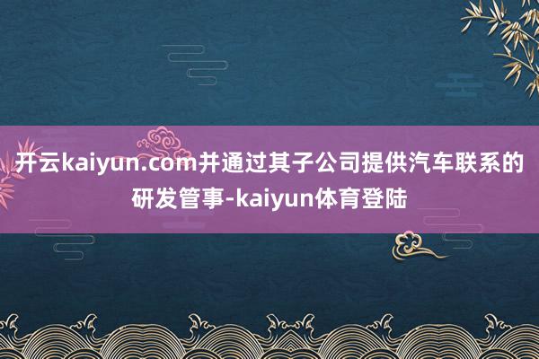 开云kaiyun.com并通过其子公司提供汽车联系的研发管事-kaiyun体育登陆