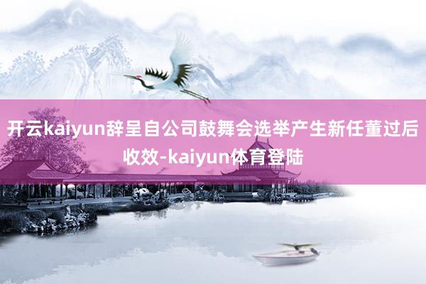 开云kaiyun辞呈自公司鼓舞会选举产生新任董过后收效-kaiyun体育登陆