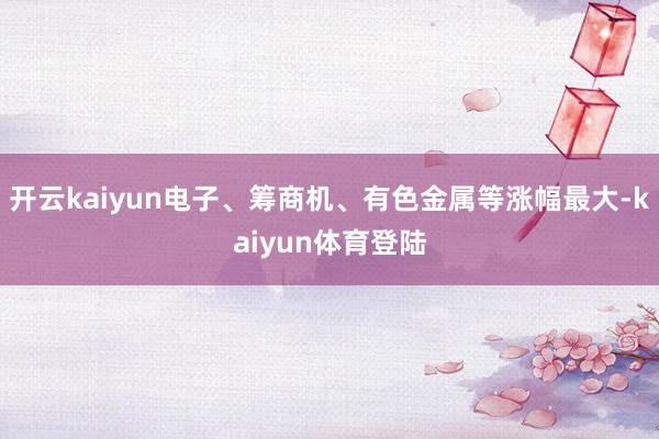 开云kaiyun电子、筹商机、有色金属等涨幅最大-kaiyun体育登陆