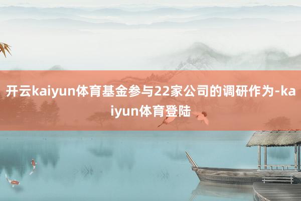 开云kaiyun体育基金参与22家公司的调研作为-kaiyun体育登陆