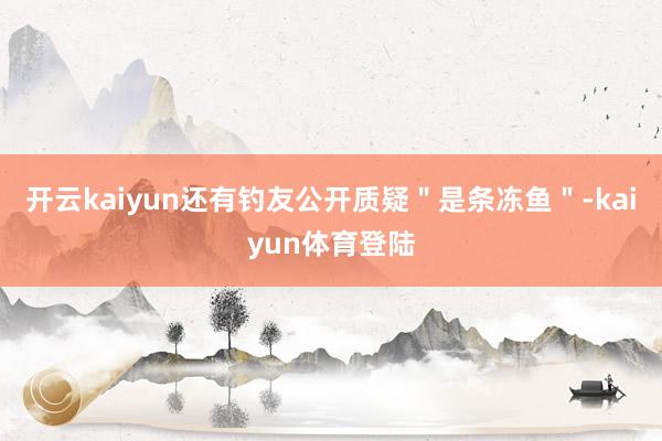 开云kaiyun还有钓友公开质疑＂是条冻鱼＂-kaiyun体育登陆