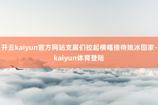 开云kaiyun官方网站支属们拉起横幅接待姚冰回家-kaiyun体育登陆