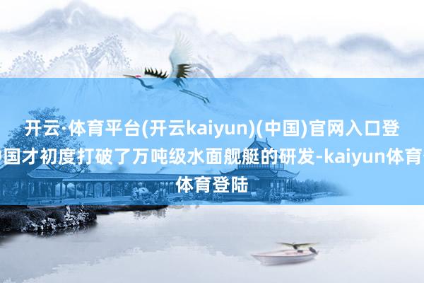 开云·体育平台(开云kaiyun)(中国)官网入口登录中国才初度打破了万吨级水面舰艇的研发-kaiyun体育登陆