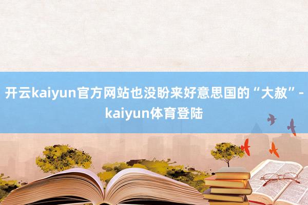 开云kaiyun官方网站也没盼来好意思国的“大赦”-kaiyun体育登陆