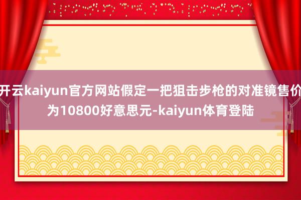 开云kaiyun官方网站假定一把狙击步枪的对准镜售价为10800好意思元-kaiyun体育登陆