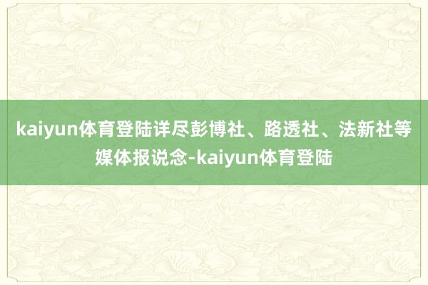 kaiyun体育登陆　　详尽彭博社、路透社、法新社等媒体报说念-kaiyun体育登陆