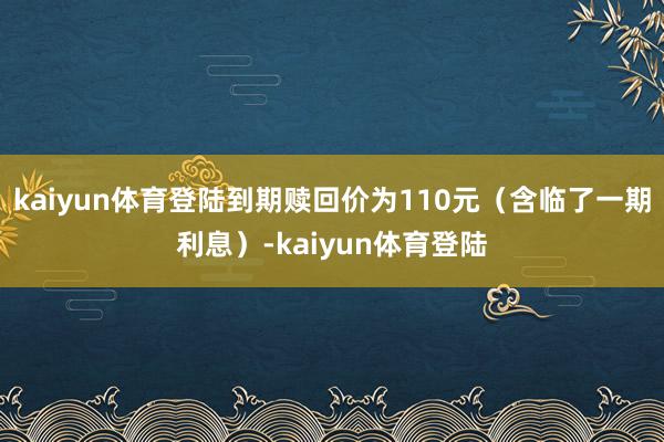 kaiyun体育登陆到期赎回价为110元（含临了一期利息）-kaiyun体育登陆