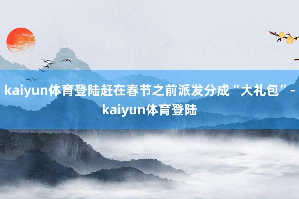 kaiyun体育登陆赶在春节之前派发分成“大礼包”-kaiyun体育登陆