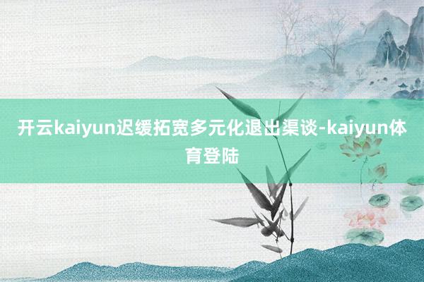 开云kaiyun迟缓拓宽多元化退出渠谈-kaiyun体育登陆