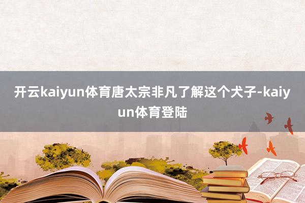 开云kaiyun体育唐太宗非凡了解这个犬子-kaiyun体育登陆