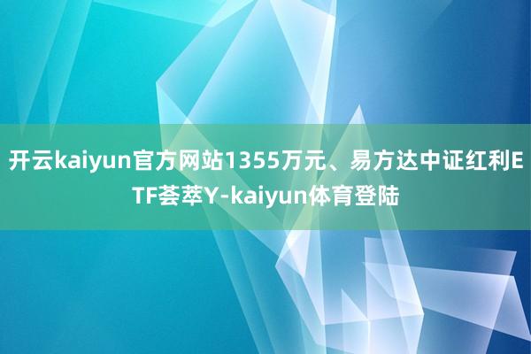 开云kaiyun官方网站1355万元、易方达中证红利ETF荟萃Y-kaiyun体育登陆