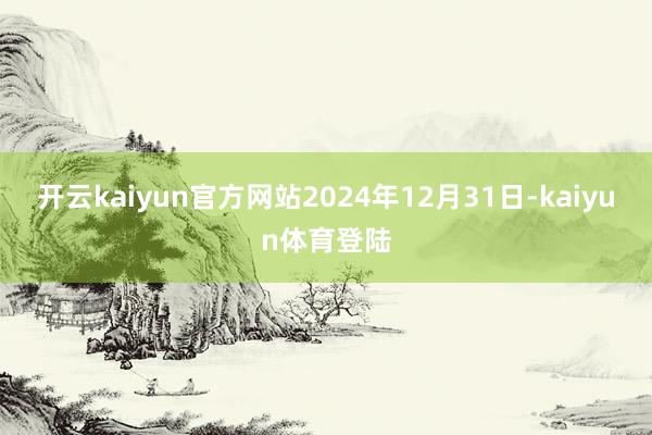 开云kaiyun官方网站2024年12月31日-kaiyun体育登陆