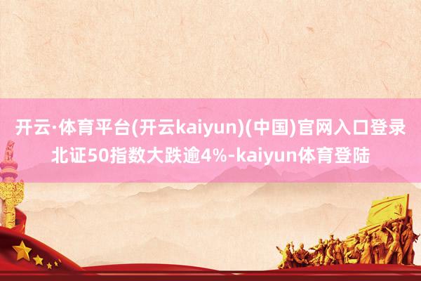 开云·体育平台(开云kaiyun)(中国)官网入口登录北证50指数大跌逾4%-kaiyun体育登陆