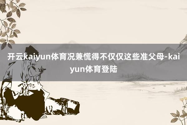 开云kaiyun体育况兼慌得不仅仅这些准父母-kaiyun体育登陆