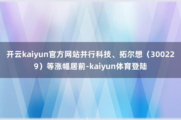 开云kaiyun官方网站并行科技、拓尔想（300229）等涨幅居前-kaiyun体育登陆