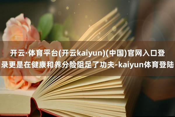 开云·体育平台(开云kaiyun)(中国)官网入口登录更是在健康和养分险阻足了功夫-kaiyun体育登陆