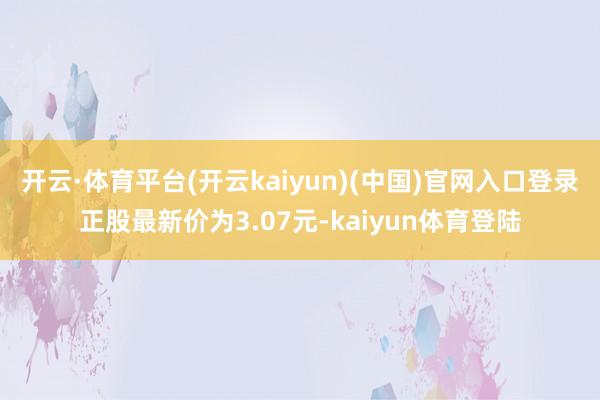 开云·体育平台(开云kaiyun)(中国)官网入口登录正股最新价为3.07元-kaiyun体育登陆