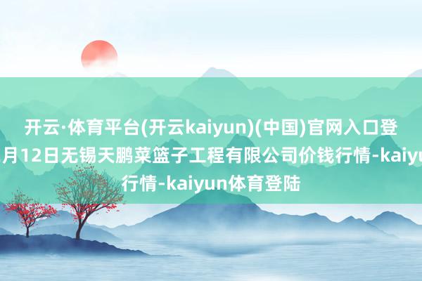 开云·体育平台(开云kaiyun)(中国)官网入口登录2025年2月12日无锡天鹏菜篮子工程有限公司价钱行情-kaiyun体育登陆