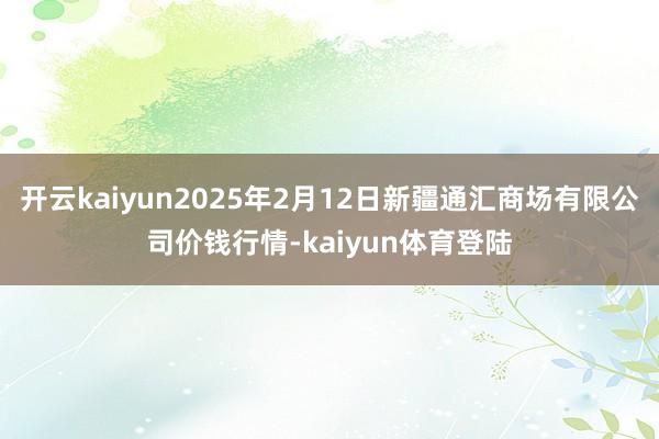 开云kaiyun2025年2月12日新疆通汇商场有限公司价钱行情-kaiyun体育登陆