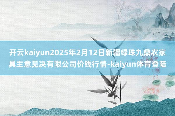 开云kaiyun2025年2月12日新疆绿珠九鼎农家具主意见决有限公司价钱行情-kaiyun体育登陆