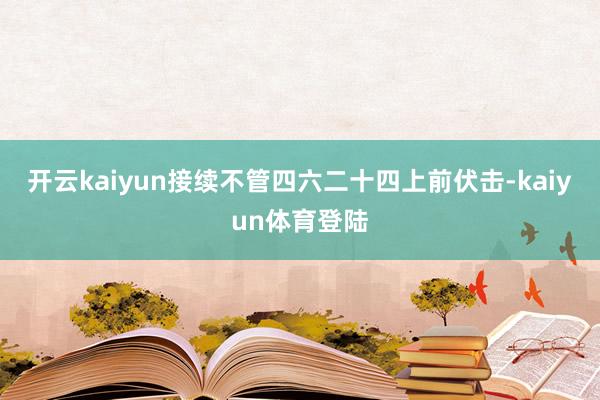 开云kaiyun接续不管四六二十四上前伏击-kaiyun体育登陆