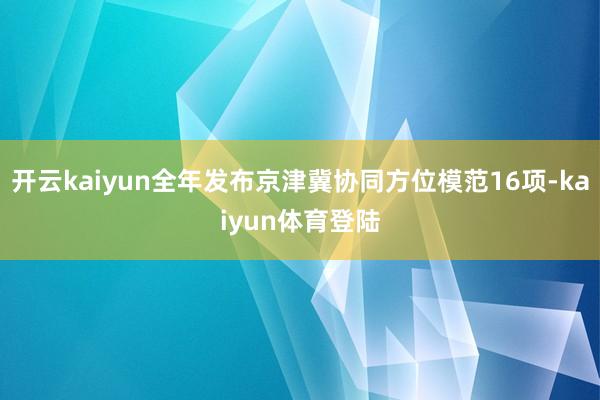 开云kaiyun全年发布京津冀协同方位模范16项-kaiyun体育登陆