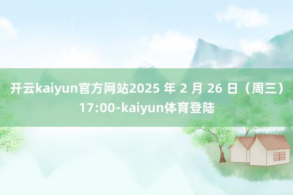 开云kaiyun官方网站2025 年 2 月 26 日（周三）17:00-kaiyun体育登陆