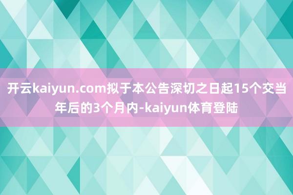 开云kaiyun.com拟于本公告深切之日起15个交当年后的3个月内-kaiyun体育登陆