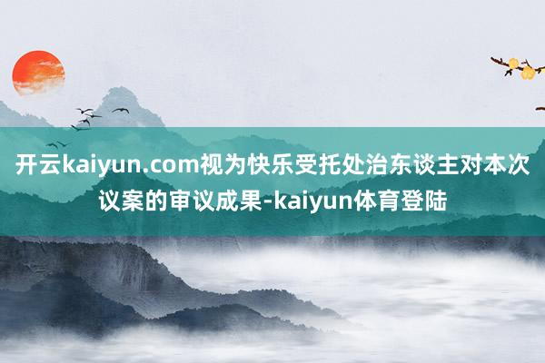 开云kaiyun.com视为快乐受托处治东谈主对本次议案的审议成果-kaiyun体育登陆