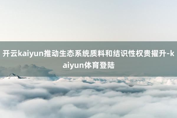 开云kaiyun推动生态系统质料和结识性权贵擢升-kaiyun体育登陆